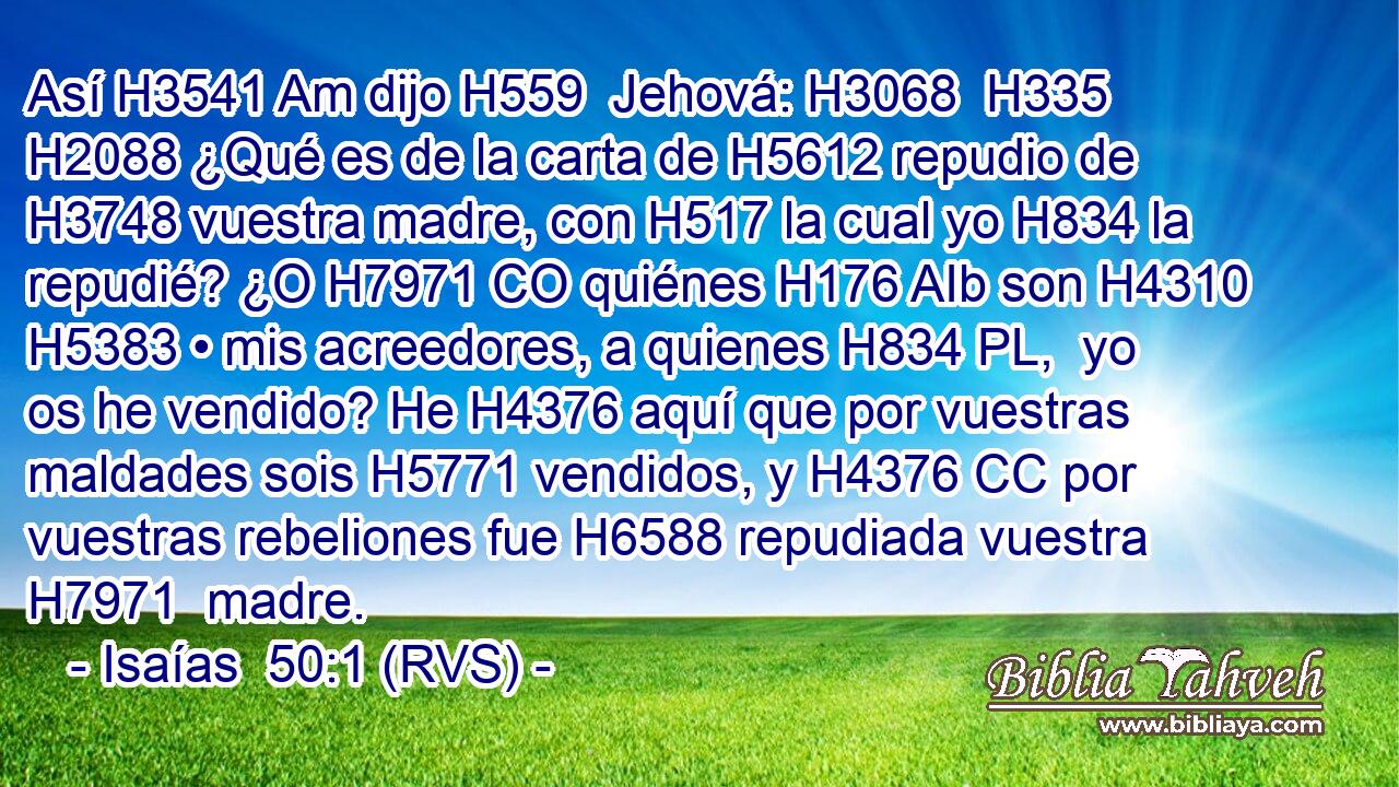 Así H3541 Am dijo H559  Jehová: H3068  H335 H2088 ¿Qué es de la carta de H5612 repudio de H3748 vuestra madre, con H517 la cual yo H834 la repudié? ¿O H7971 CO quiénes H176 AIb son H4310 H5383 • mis acreedores, a quienes H834 PL,  yo os he vendido? He H4376 aquí que por vuestras maldades sois H5771 vendidos, y H4376 CC por vuestras rebeliones fue H6588 repudiada vuestra H7971  madre. 