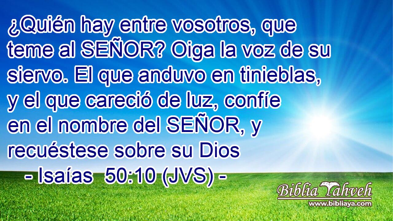 ¿Quién hay entre vosotros, que teme al SEÑOR? Oiga la voz de su siervo. El que anduvo en tinieblas, y el que careció de luz, confíe en el nombre del SEÑOR, y recuéstese sobre su Dios