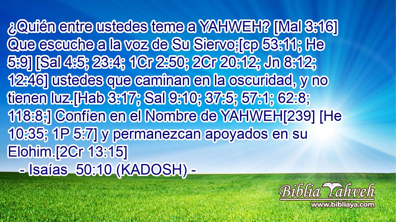  ¿Quién entre ustedes teme a YAHWEH? [Mal 3:16] Que escuche a la voz de Su Siervo;[cp 53:11; He 5:9] [Sal 4:5; 23:4; 1Cr 2:50; 2Cr 20:12; Jn 8:12; 12:46] ustedes que caminan en la oscuridad, y no tienen luz.[Hab 3:17; Sal 9:10; 37:5; 57:1; 62:8; 118:8;] Confíen en el Nombre de YAHWEH[239] [He 10:35; 1P 5:7] y permanezcan apoyados en su Elohim.[2Cr 13:15] 