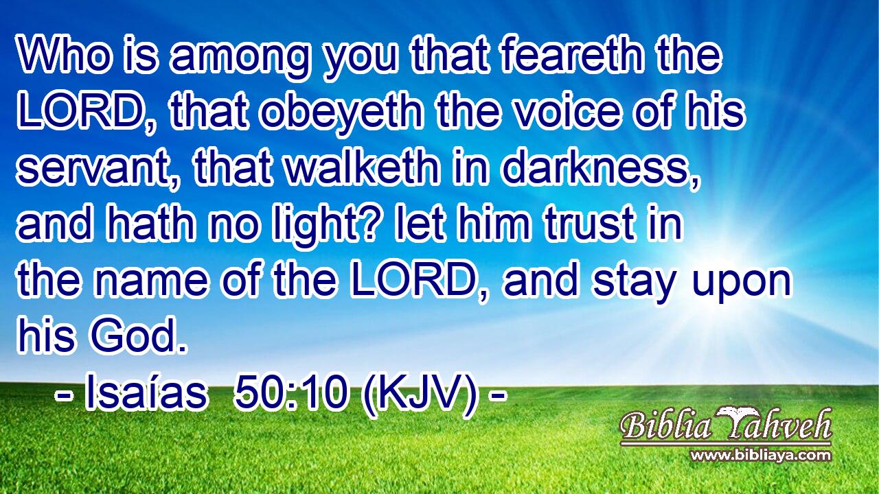 Who is among you that feareth the LORD, that obeyeth the voice of his servant, that walketh in darkness, and hath no light? let him trust in the name of the LORD, and stay upon his God.
