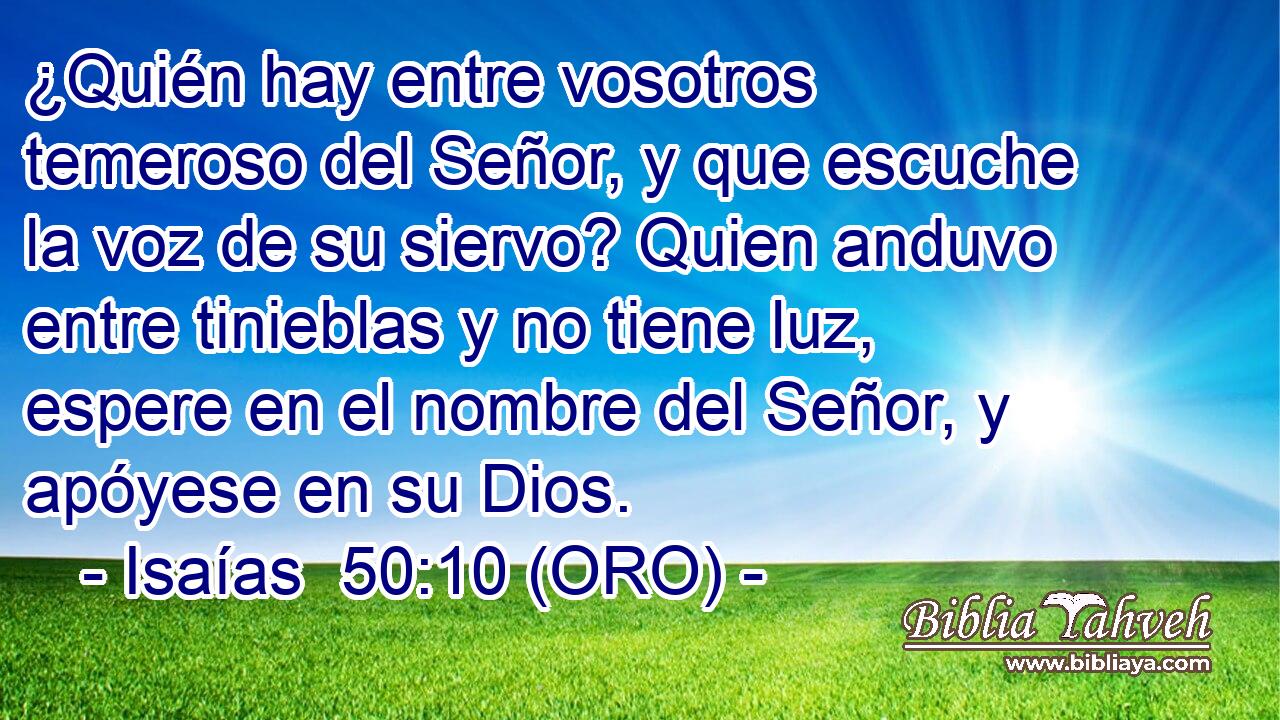  ¿Quién hay entre vosotros temeroso del Señor, y que escuche la voz de su siervo? Quien anduvo entre tinieblas y no tiene luz, espere en el nombre del Señor, y apóyese en su Dios. 