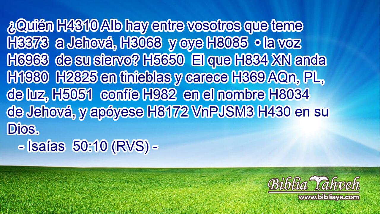 ¿Quién H4310 AIb hay entre vosotros que teme H3373  a Jehová, H3068  y oye H8085  • la voz H6963  de su siervo? H5650  El que H834 XN anda H1980  H2825 en tinieblas y carece H369 AQn, PL,  de luz, H5051  confíe H982  en el nombre H8034  de Jehová, y apóyese H8172 VnPJSM3 H430 en su Dios. 