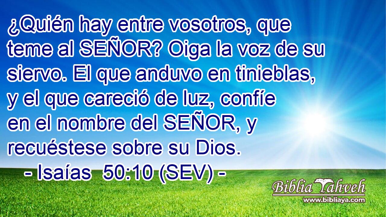 ¿Quién hay entre vosotros, que teme al SEÑOR? Oiga la voz de su siervo. El que anduvo en tinieblas, y el que careció de luz, confíe en el nombre del SEÑOR, y recuéstese sobre su Dios.