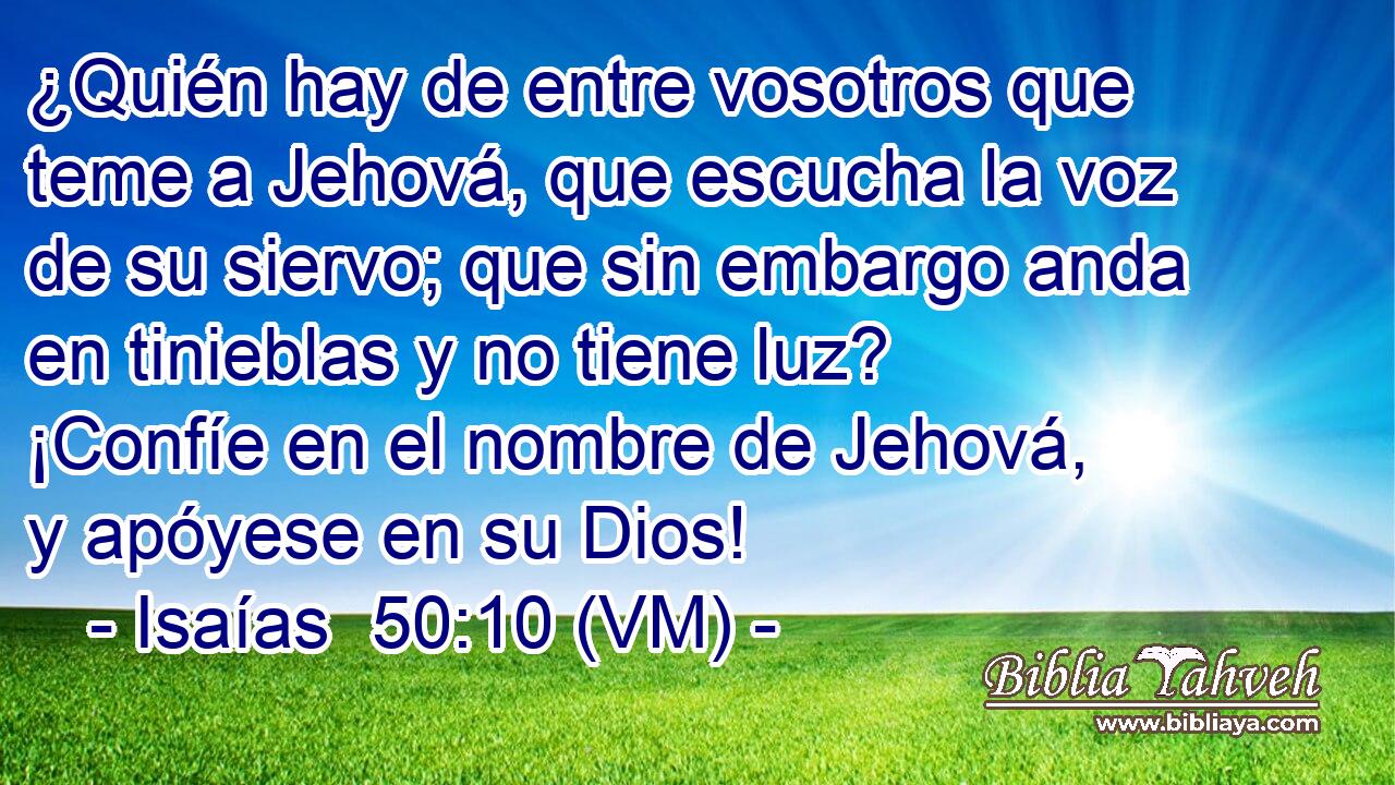  ¿Quién hay de entre vosotros que teme a Jehová, que escucha la voz de su siervo; que sin embargo anda en tinieblas y no tiene luz? ¡Confíe en el nombre de Jehová, y apóyese en su Dios! 
