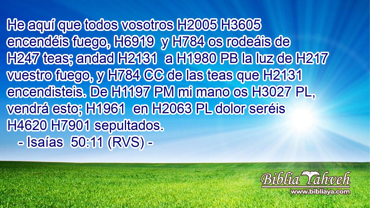 He aquí que todos vosotros H2005 H3605  encendéis fuego, H6919  y H784 os rodeáis de H247 teas; andad H2131  a H1980 PB la luz de H217 vuestro fuego, y H784 CC de las teas que H2131 encendisteis. De H1197 PM mi mano os H3027 PL,  vendrá esto; H1961  en H2063 PL dolor seréis H4620 H7901 sepultados. 