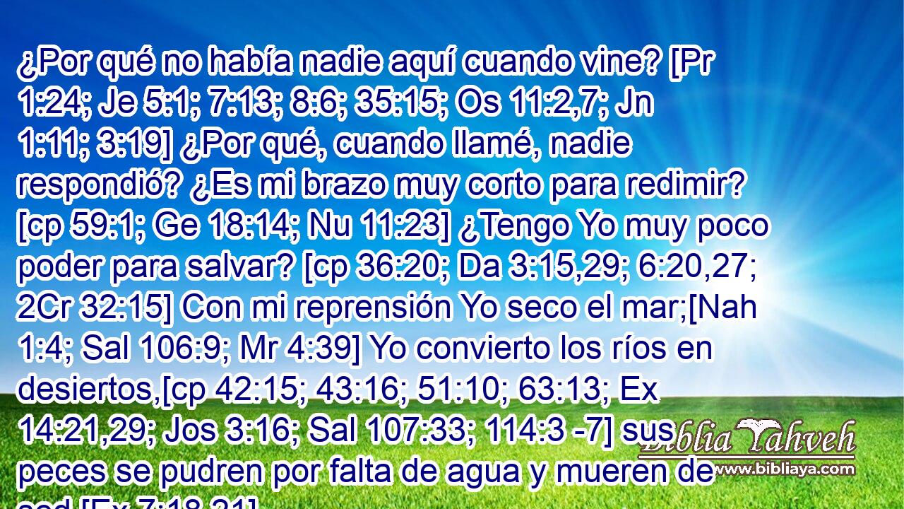  ¿Por qué no había nadie aquí cuando vine? [Pr 1:24; Je 5:1; 7:13; 8:6; 35:15; Os 11:2,7; Jn 1:11; 3:19] ¿Por qué, cuando llamé, nadie respondió? ¿Es mi brazo muy corto para redimir? [cp 59:1; Ge 18:14; Nu 11:23] ¿Tengo Yo muy poco poder para salvar? [cp 36:20; Da 3:15,29; 6:20,27; 2Cr 32:15] Con mi reprensión Yo seco el mar;[Nah 1:4; Sal 106:9; Mr 4:39] Yo convierto los ríos en desiertos,[cp 42:15; 43:16; 51:10; 63:13; Ex 14:21,29; Jos 3:16; Sal 107:33; 114:3 -7] sus peces se pudren por falta de agua y mueren de sed.[Ex 7:18,21] 