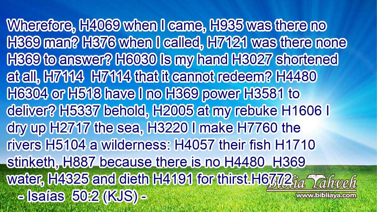 Wherefore, H4069 when I came, H935 was there no H369 man? H376 when I called, H7121 was there none H369 to answer? H6030 Is my hand H3027 shortened at all, H7114  H7114 that it cannot redeem? H4480  H6304 or H518 have I no H369 power H3581 to deliver? H5337 behold, H2005 at my rebuke H1606 I dry up H2717 the sea, H3220 I make H7760 the rivers H5104 a wilderness: H4057 their fish H1710 stinketh, H887 because there is no H4480  H369 water, H4325 and dieth H4191 for thirst.H6772