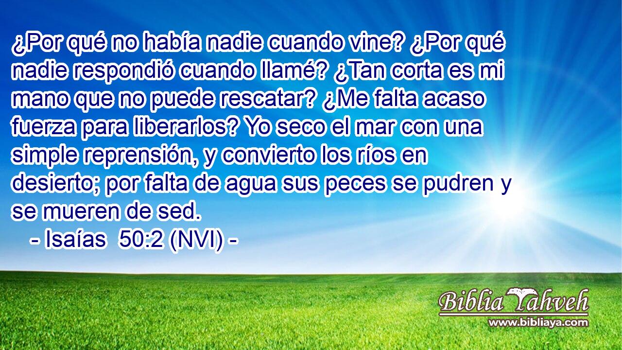  ¿Por qué no había nadie cuando vine? ¿Por qué nadie respondió cuando llamé? ¿Tan corta es mi mano que no puede rescatar? ¿Me falta acaso fuerza para liberarlos? Yo seco el mar con una simple reprensión, y convierto los ríos en desierto; por falta de agua sus peces se pudren y se mueren de sed. 