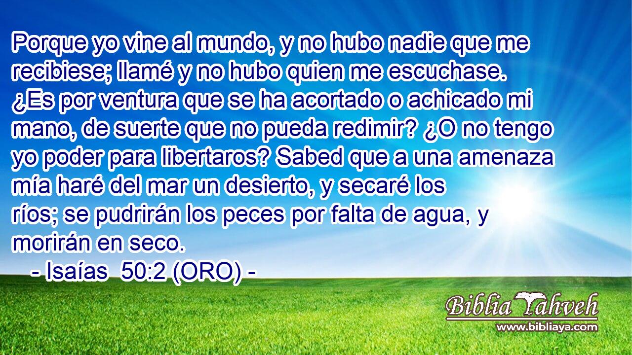  Porque yo vine al mundo, y no hubo nadie que me recibiese; llamé y no hubo quien me escuchase. ¿Es por ventura que se ha acortado o achicado mi mano, de suerte que no pueda redimir? ¿O no tengo yo poder para libertaros? Sabed que a una amenaza mía haré del mar un desierto, y secaré los ríos; se pudrirán los peces por falta de agua, y morirán en seco. 