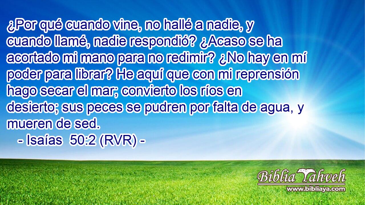 ¿Por qué cuando vine, no hallé a nadie, y cuando llamé, nadie respondió? ¿Acaso se ha acortado mi mano para no redimir? ¿No hay en mí poder para librar? He aquí que con mi reprensión hago secar el mar; convierto los ríos en desierto; sus peces se pudren por falta de agua, y mueren de sed.