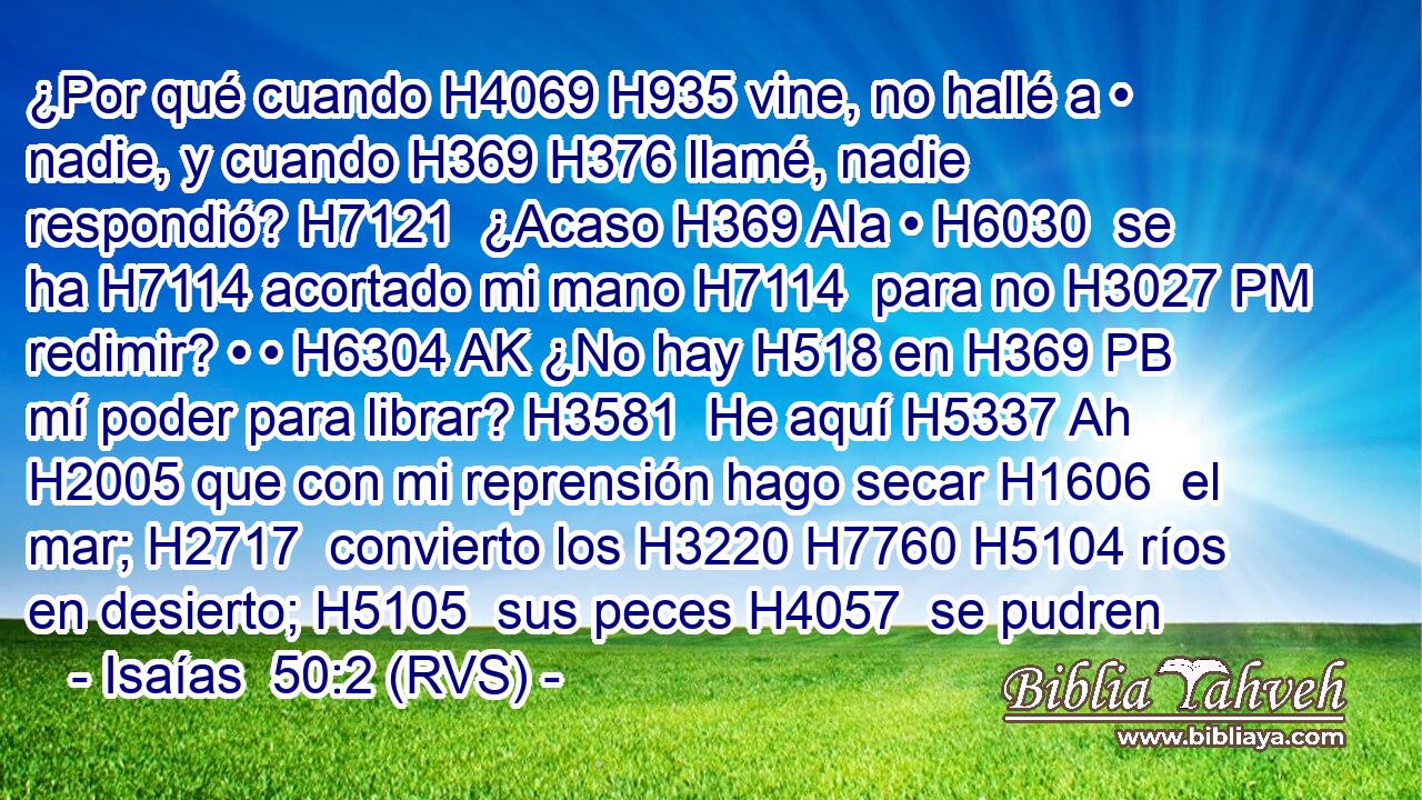 ¿Por qué cuando H4069 H935 vine, no hallé a • nadie, y cuando H369 H376 llamé, nadie respondió? H7121  ¿Acaso H369 AIa • H6030  se ha H7114 acortado mi mano H7114  para no H3027 PM redimir? • • H6304 AK ¿No hay H518 en H369 PB mí poder para librar? H3581  He aquí H5337 Ah H2005 que con mi reprensión hago secar H1606  el mar; H2717  convierto los H3220 H7760 H5104 ríos en desierto; H5105  sus peces H4057  se pudren 