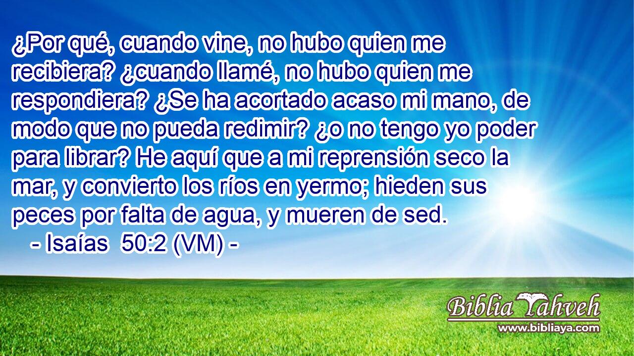  ¿Por qué, cuando vine, no hubo quien me recibiera? ¿cuando llamé, no hubo quien me respondiera? ¿Se ha acortado acaso mi mano, de modo que no pueda redimir? ¿o no tengo yo poder para librar? He aquí que a mi reprensión seco la mar, y convierto los ríos en yermo; hieden sus peces por falta de agua, y mueren de sed. 