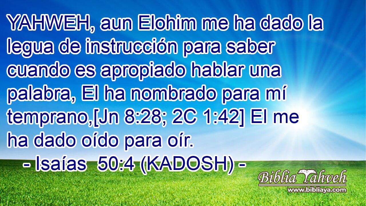  YAHWEH, aun Elohim me ha dado la legua de instrucción para saber cuando es apropiado hablar una palabra, El ha nombrado para mí temprano,[Jn 8:28; 2C 1:42] El me ha dado oído para oír. 