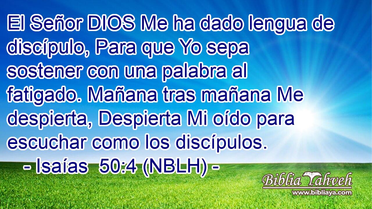  El Señor DIOS Me ha dado lengua de discípulo, Para que Yo sepa sostener con una palabra al fatigado. Mañana tras mañana Me despierta, Despierta Mi oído para escuchar como los discípulos. 