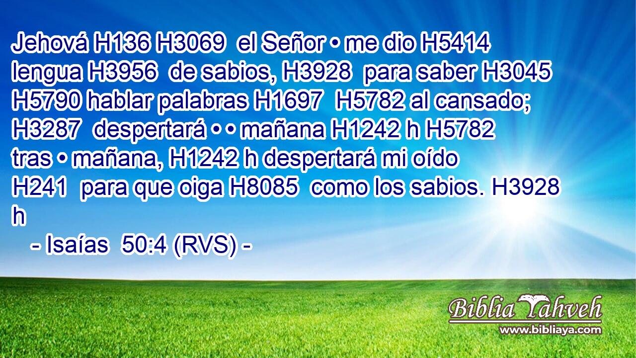 Jehová H136 H3069  el Señor • me dio H5414  lengua H3956  de sabios, H3928  para saber H3045  H5790 hablar palabras H1697  H5782 al cansado; H3287  despertará • • mañana H1242 h H5782 tras • mañana, H1242 h despertará mi oído H241  para que oiga H8085  como los sabios. H3928 h 