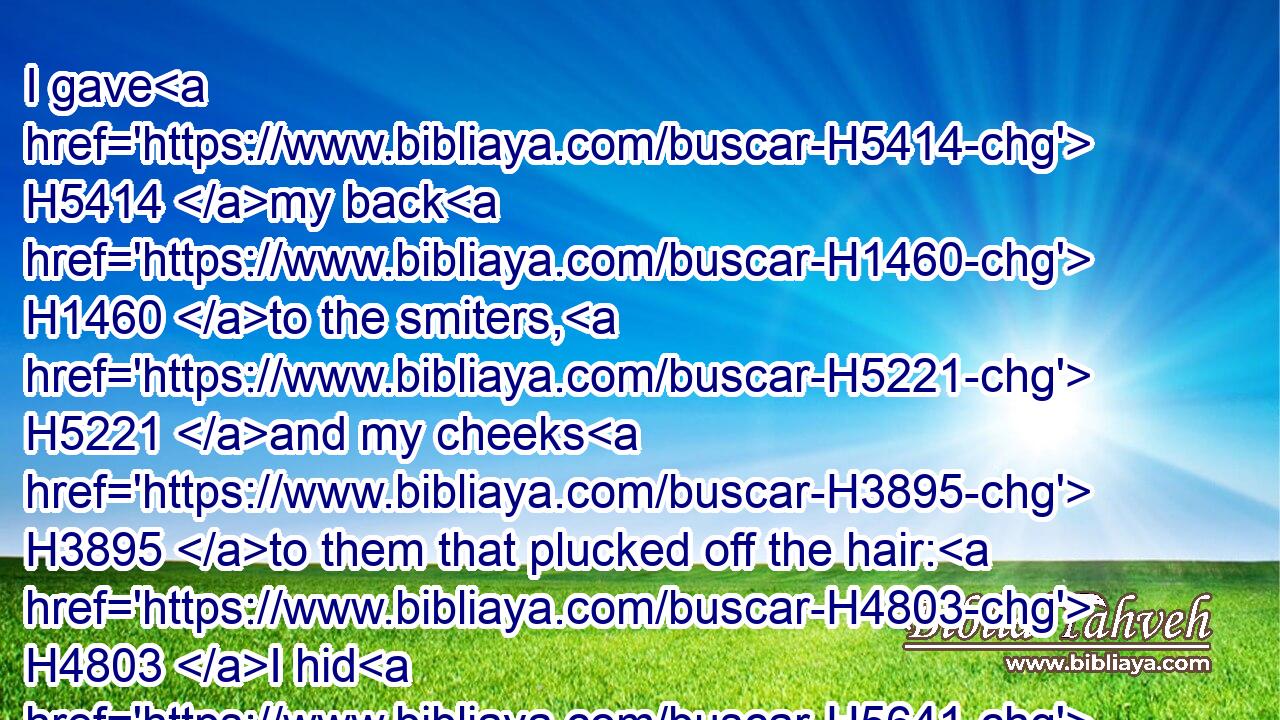 I gave H5414 my back H1460 to the smiters, H5221 and my cheeks H3895 to them that plucked off the hair: H4803 I hid H5641 not H3808 my face H6440 from shame H4480  H3639 and spitting.H7536