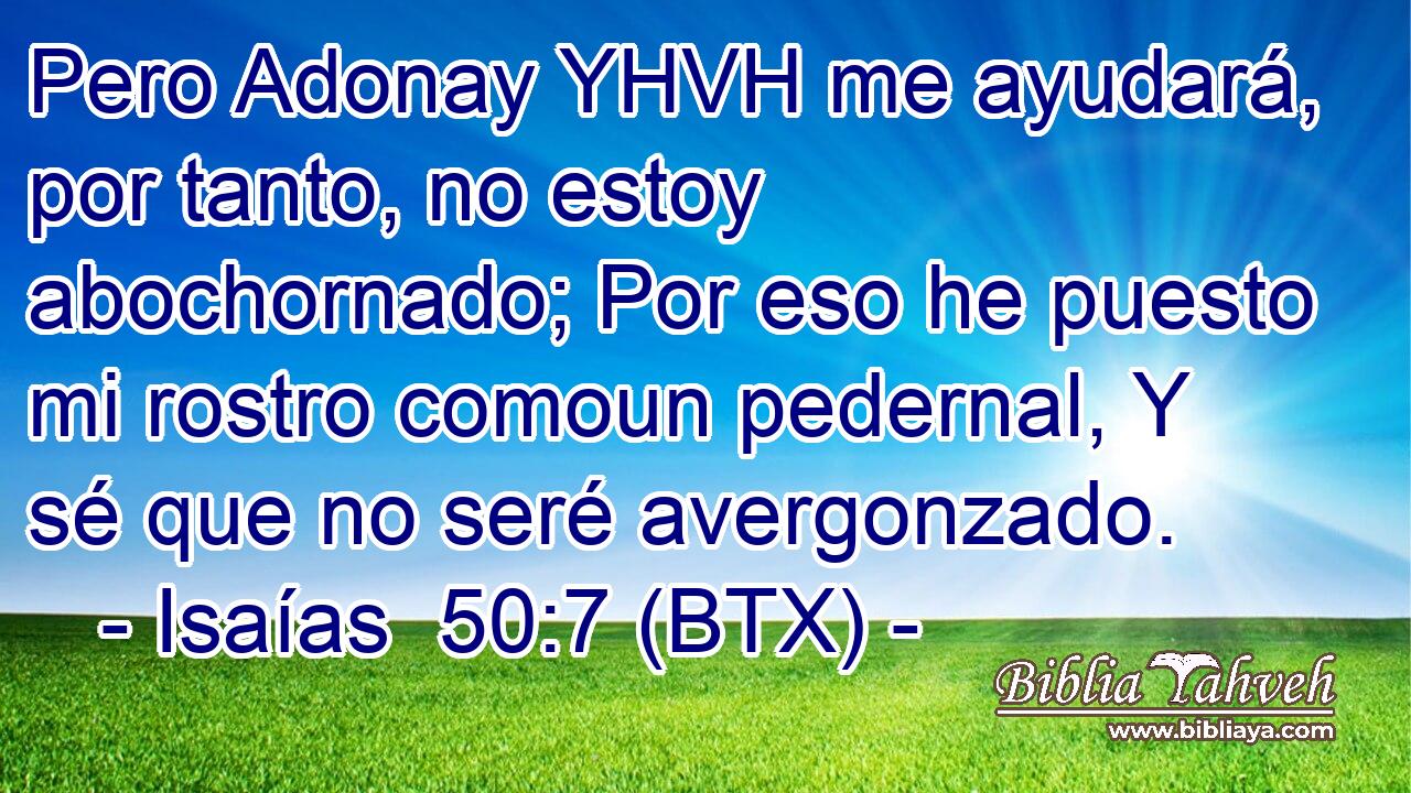Pero Adonay YHVH me ayudará, por tanto, no estoy abochornado; Por eso he puesto mi rostro comoun pedernal, Y sé que no seré avergonzado.