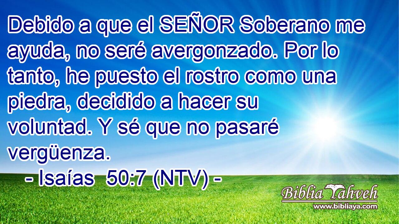 Debido a que el SEÑOR Soberano me ayuda, no seré avergonzado. Por lo tanto, he puesto el rostro como una piedra, decidido a hacer su voluntad. Y sé que no pasaré vergüenza.