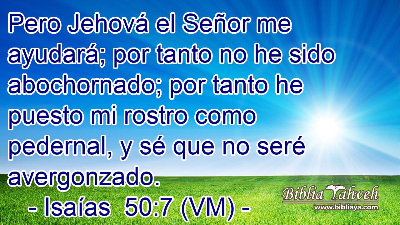  Pero Jehová el Señor me ayudará; por tanto no he sido abochornado; por tanto he puesto mi rostro como pedernal, y sé que no seré avergonzado. 