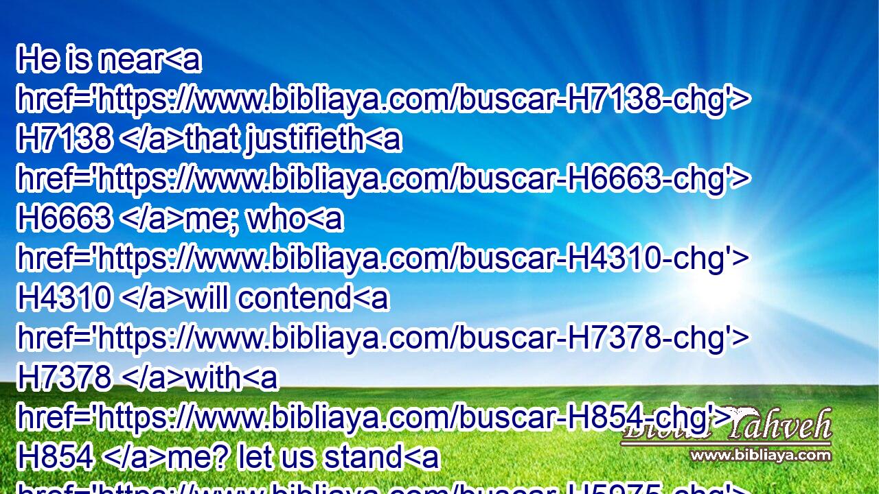He is near H7138 that justifieth H6663 me; who H4310 will contend H7378 with H854 me? let us stand H5975 together: H3162 who H4310 is mine adversary? H1167  H4941 let him come near H5066 to H413 me.