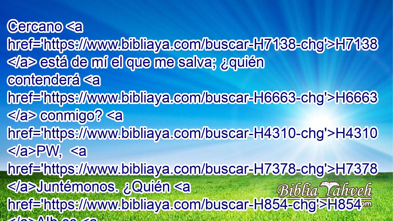 Cercano H7138  está de mí el que me salva; ¿quién contenderá H6663  conmigo? H4310 PW,  H7378 Juntémonos. ¿Quién H854 AIb es H5975 H3162 el H4310 adversario de mi H1167  causa? Acérquese a H4941 PU mí. H5066  H413 