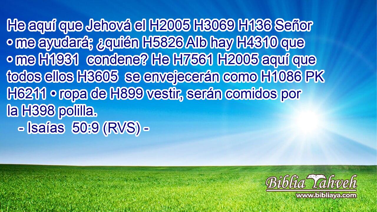 He aquí que Jehová el H2005 H3069 H136 Señor • me ayudará; ¿quién H5826 AIb hay H4310 que • me H1931  condene? He H7561 H2005 aquí que todos ellos H3605  se envejecerán como H1086 PK H6211 • ropa de H899 vestir, serán comidos por la H398 polilla. 