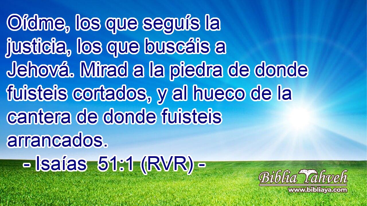 Oídme, los que seguís la justicia, los que buscáis a Jehová. Mirad a la piedra de donde fuisteis cortados, y al hueco de la cantera de donde fuisteis arrancados.