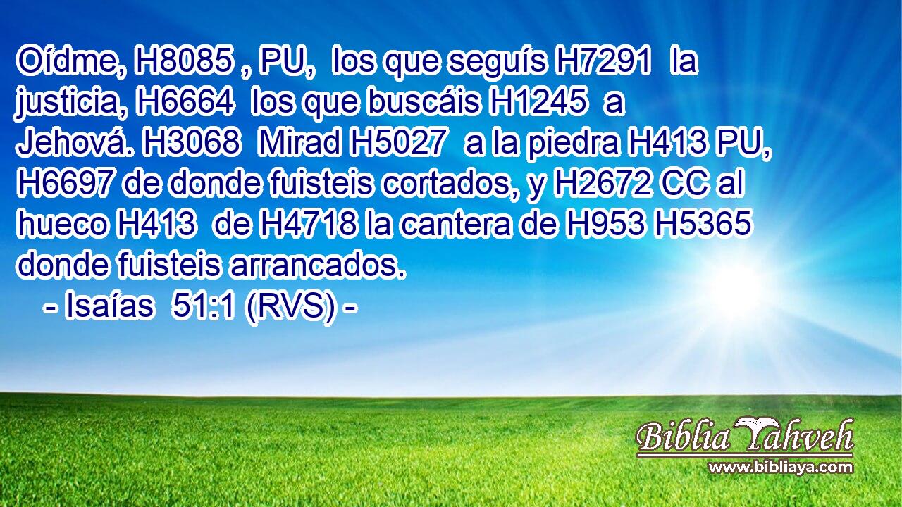 Oídme, H8085 , PU,  los que seguís H7291  la justicia, H6664  los que buscáis H1245  a Jehová. H3068  Mirad H5027  a la piedra H413 PU,  H6697 de donde fuisteis cortados, y H2672 CC al hueco H413  de H4718 la cantera de H953 H5365 donde fuisteis arrancados. 