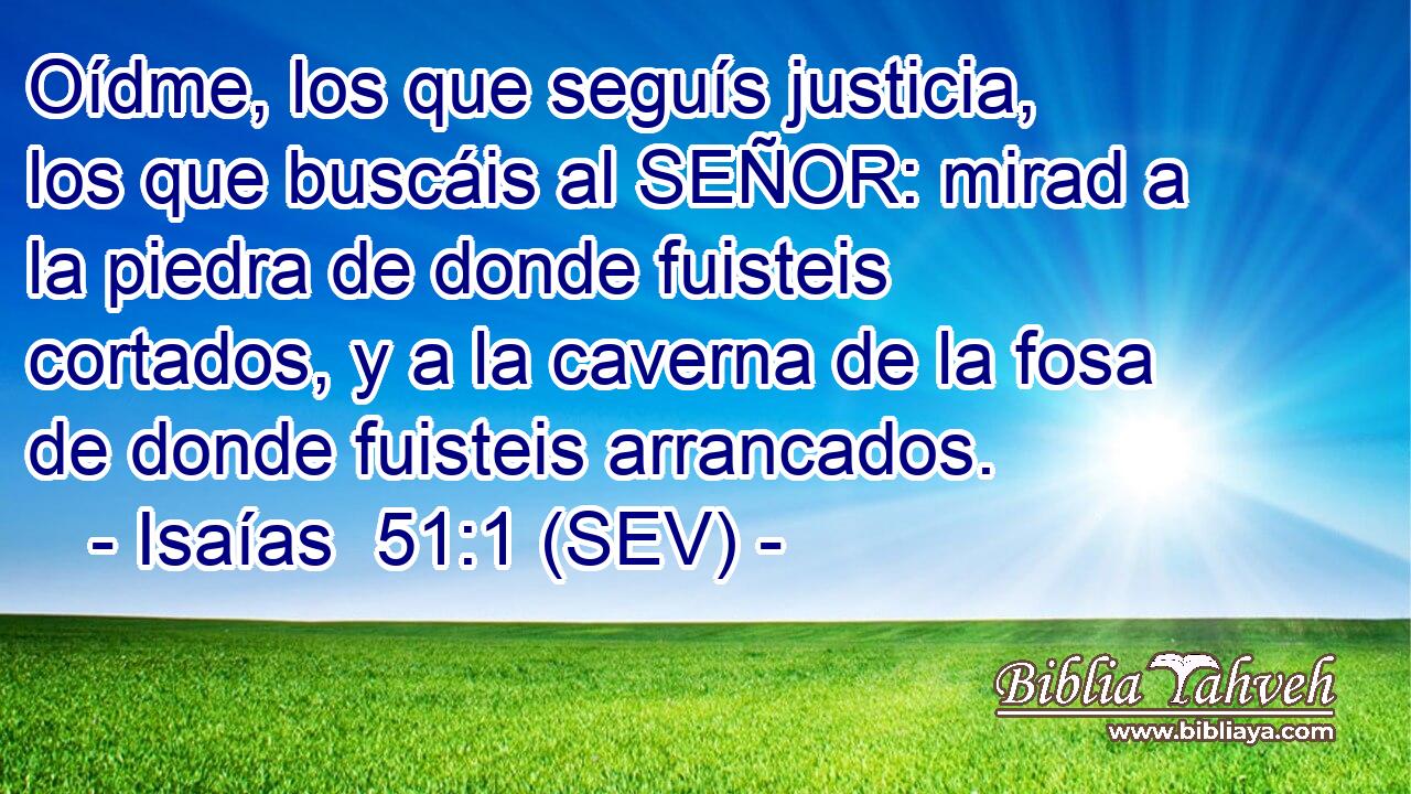 Oídme, los que seguís justicia, los que buscáis al SEÑOR: mirad a la piedra de donde fuisteis cortados, y a la caverna de la fosa de donde fuisteis arrancados.