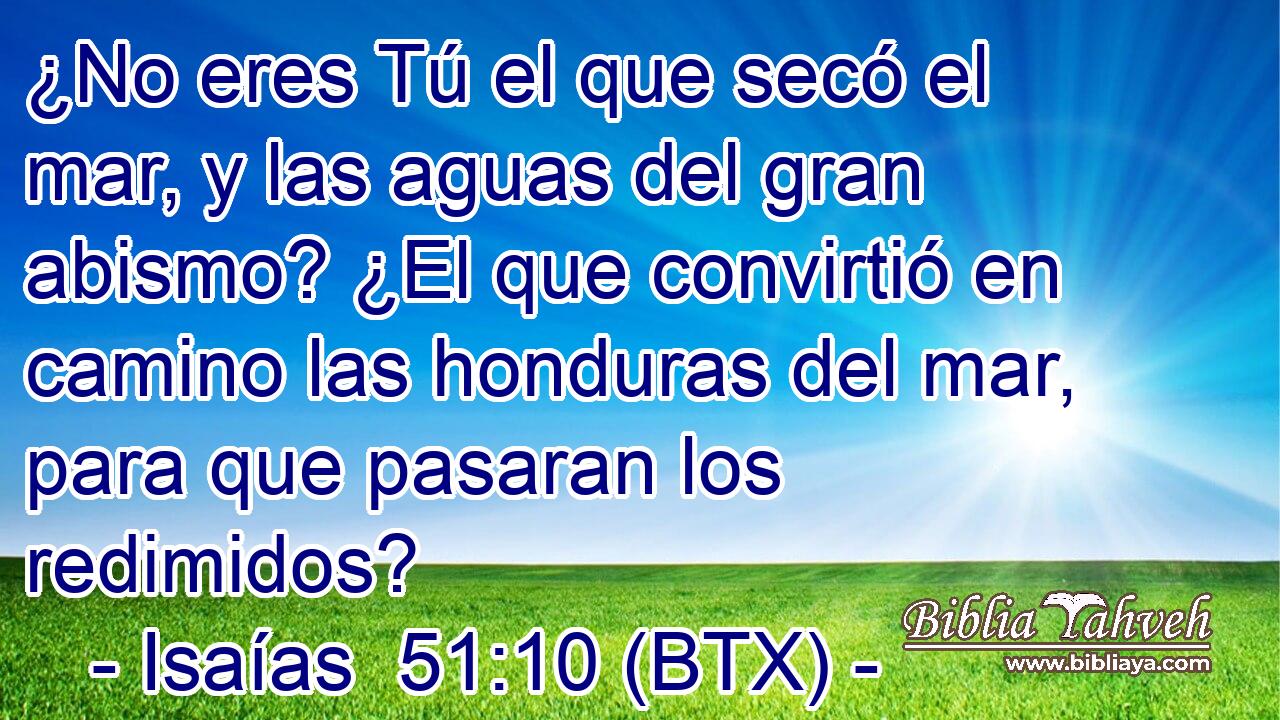 ¿No eres Tú el que secó el mar, y las aguas del gran abismo? ¿El que convirtió en camino las honduras del mar, para que pasaran los redimidos?