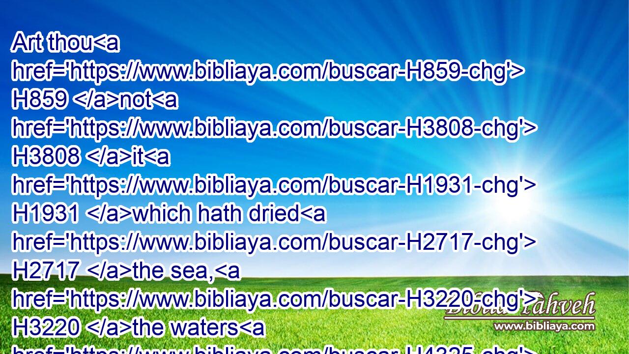Art thou H859 not H3808 it H1931 which hath dried H2717 the sea, H3220 the waters H4325 of the great H7227 deep; H8415 that hath made H7760 the depths H4615 of the sea H3220 a way H1870 for the ransomed H1350 to pass over?H5674