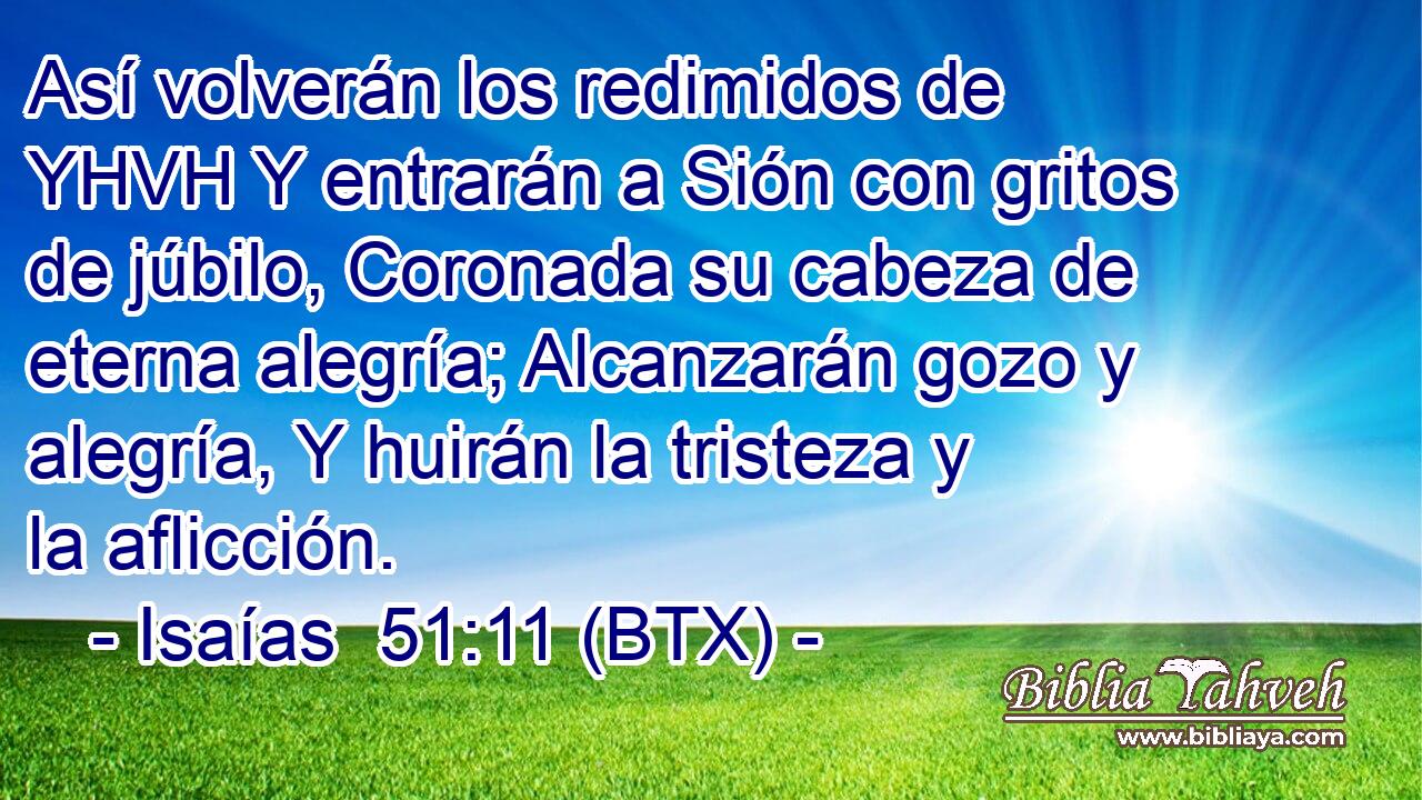 Así volverán los redimidos de YHVH Y entrarán a Sión con gritos de júbilo, Coronada su cabeza de eterna alegría; Alcanzarán gozo y alegría, Y huirán la tristeza y la aflicción.