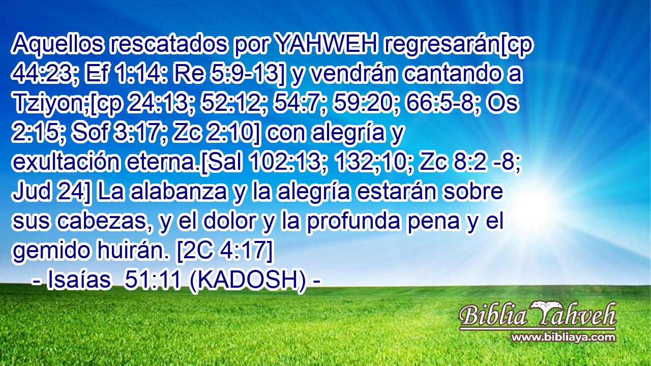  Aquellos rescatados por YAHWEH regresarán[cp 44:23; Ef 1:14: Re 5:9-13] y vendrán cantando a Tziyon;[cp 24:13; 52:12; 54:7; 59:20; 66:5-8; Os 2:15; Sof 3:17; Zc 2:10] con alegría y exultación eterna.[Sal 102:13; 132;10; Zc 8:2 -8; Jud 24] La alabanza y la alegría estarán sobre sus cabezas, y el dolor y la profunda pena y el gemido huirán. [2C 4:17] 