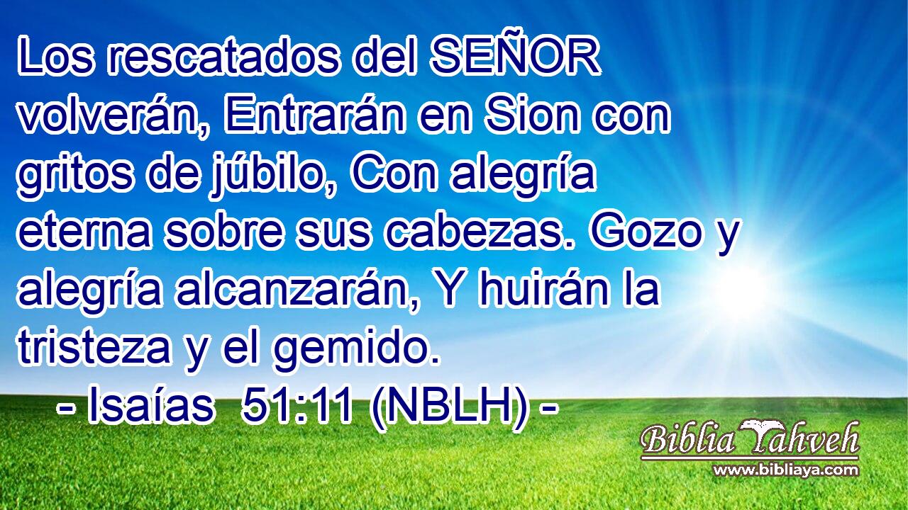  Los rescatados del SEÑOR volverán, Entrarán en Sion con gritos de júbilo, Con alegría eterna sobre sus cabezas. Gozo y alegría alcanzarán, Y huirán la tristeza y el gemido. 