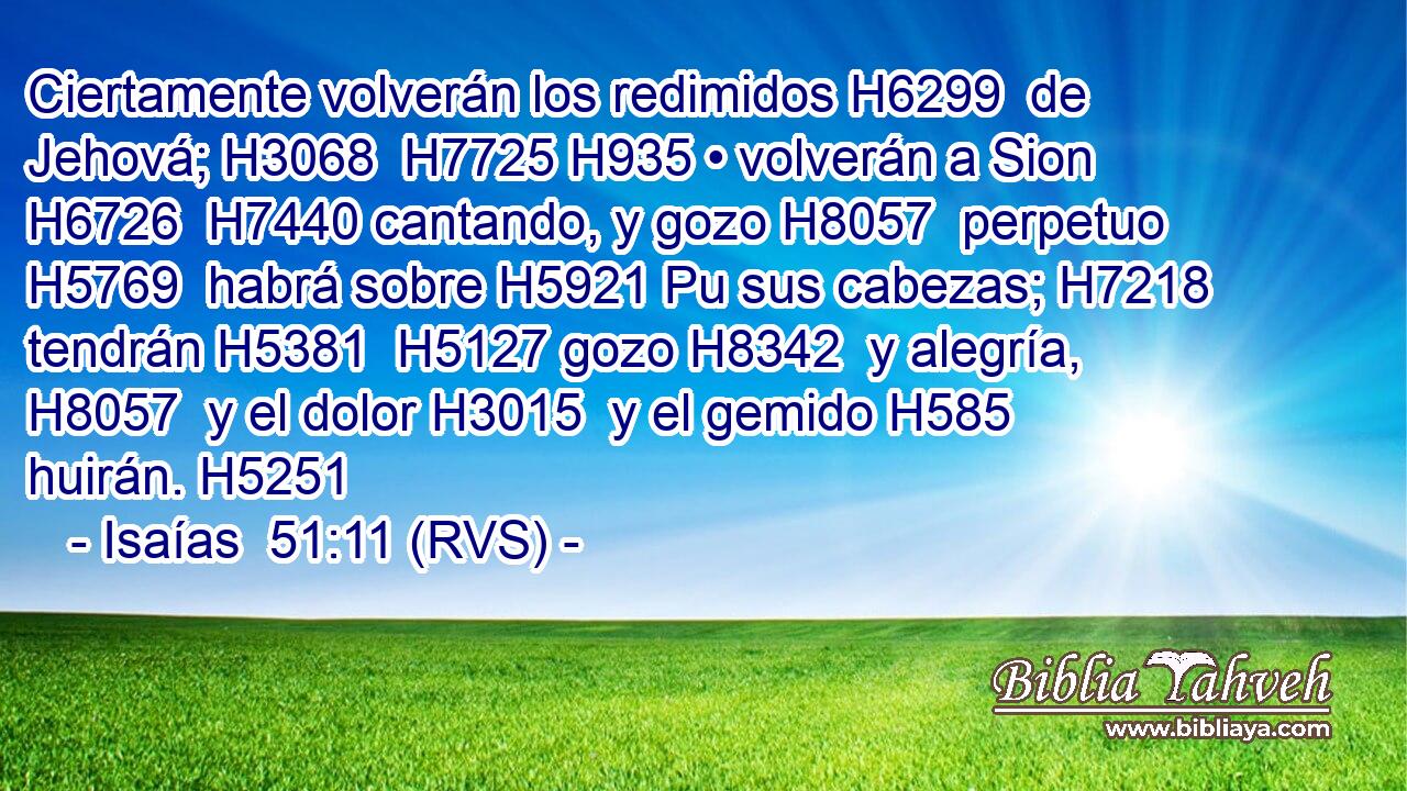 Ciertamente volverán los redimidos H6299  de Jehová; H3068  H7725 H935 • volverán a Sion H6726  H7440 cantando, y gozo H8057  perpetuo H5769  habrá sobre H5921 Pu sus cabezas; H7218  tendrán H5381  H5127 gozo H8342  y alegría, H8057  y el dolor H3015  y el gemido H585  huirán. H5251  