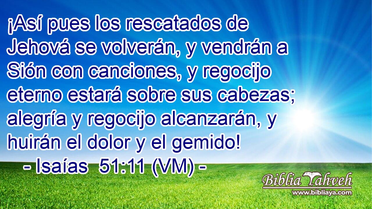 ¡Así pues los rescatados de Jehová se volverán, y vendrán a Sión con canciones, y regocijo eterno estará sobre sus cabezas; alegría y regocijo alcanzarán, y huirán el dolor y el gemido! 