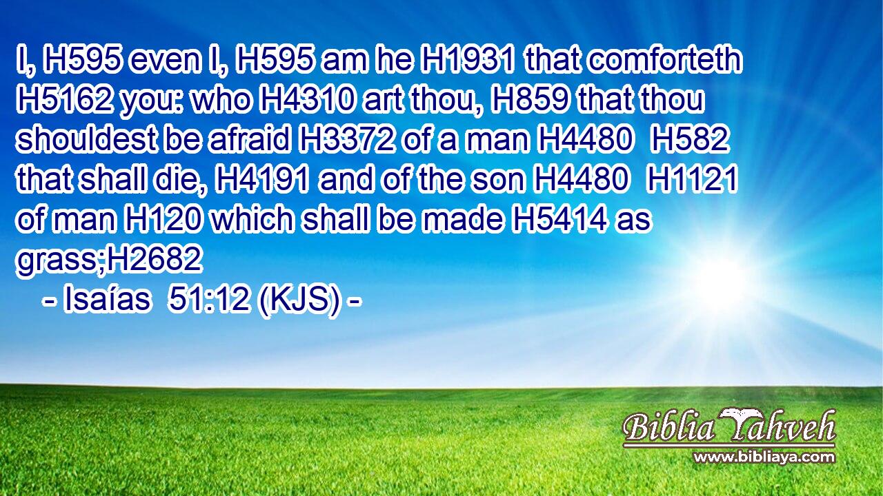I, H595 even I, H595 am he H1931 that comforteth H5162 you: who H4310 art thou, H859 that thou shouldest be afraid H3372 of a man H4480  H582 that shall die, H4191 and of the son H4480  H1121 of man H120 which shall be made H5414 as grass;H2682