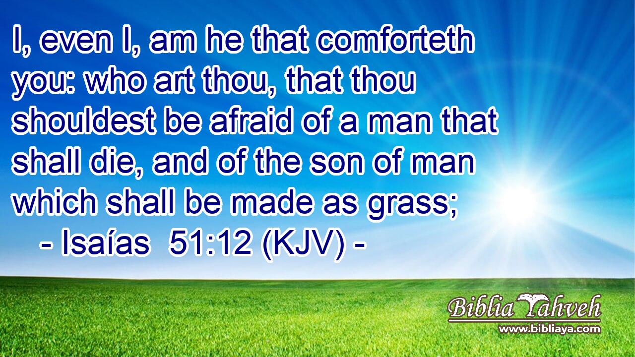 I, even I, am he that comforteth you: who art thou, that thou shouldest be afraid of a man that shall die, and of the son of man which shall be made as grass;