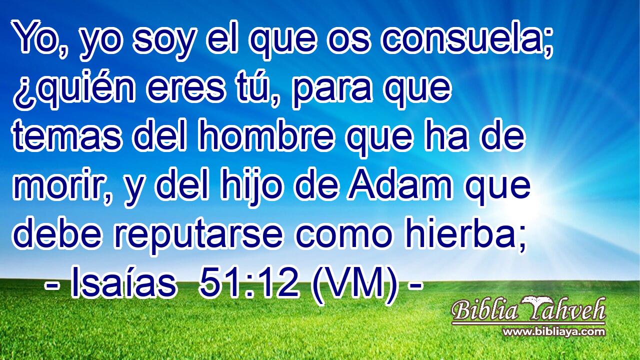 Yo, yo soy el que os consuela; ¿quién eres tú, para que temas del hombre que ha de morir, y del hijo de Adam que debe reputarse como hierba; 