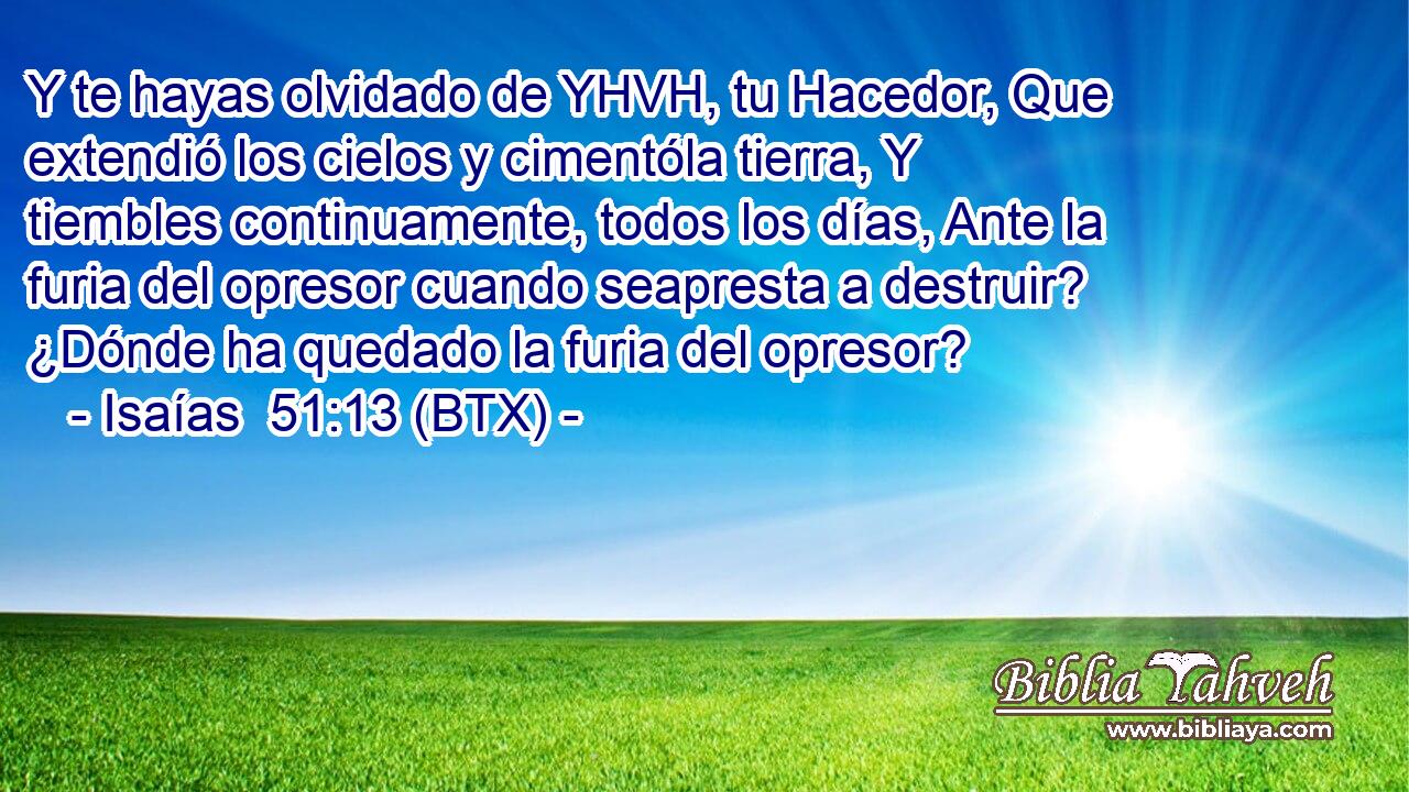 Y te hayas olvidado de YHVH, tu Hacedor, Que extendió los cielos y cimentóla tierra, Y tiembles continuamente, todos los días, Ante la furia del opresor cuando seapresta a destruir? ¿Dónde ha quedado la furia del opresor?