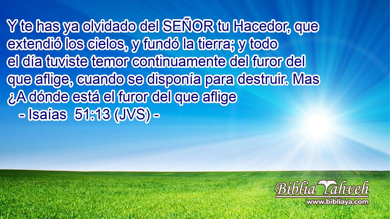 Y te has ya olvidado del SEÑOR tu Hacedor, que extendió los cielos, y fundó la tierra; y todo el día tuviste temor continuamente del furor del que aflige, cuando se disponía para destruir. Mas ¿A dónde está el furor del que aflige