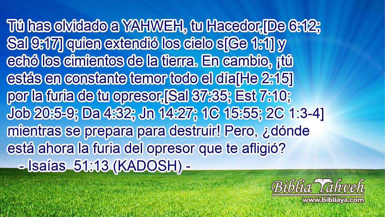  Tú has olvidado a YAHWEH, tu Hacedor,[De 6:12; Sal 9:17] quien extendió los cielo s[Ge 1:1] y echó los cimientos de la tierra. En cambio, ¡tú estás en constante temor todo el día[He 2:15] por la furia de tu opresor,[Sal 37:35; Est 7:10; Job 20:5-9; Da 4:32; Jn 14:27; 1C 15:55; 2C 1:3-4] mientras se prepara para destruir! Pero, ¿dónde está ahora la furia del opresor que te afligió? 