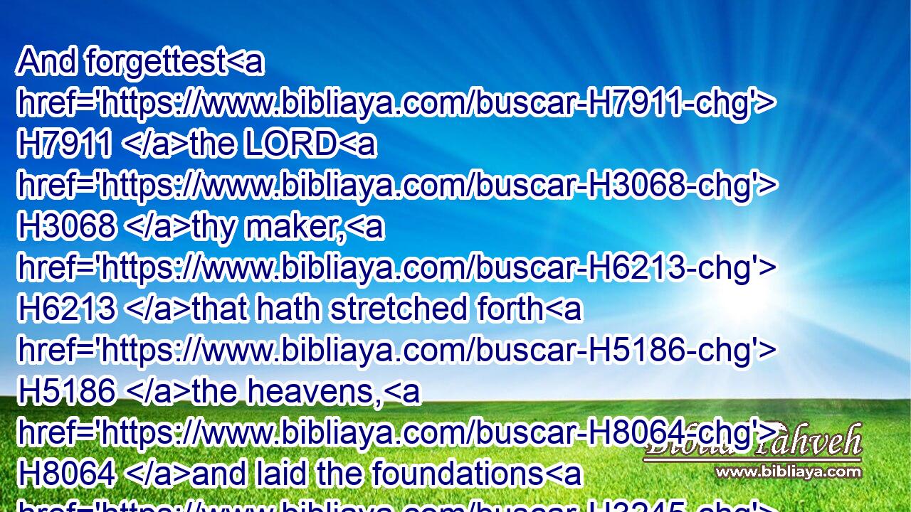 And forgettest H7911 the LORD H3068 thy maker, H6213 that hath stretched forth H5186 the heavens, H8064 and laid the foundations H3245 of the earth; H776 and hast feared H6342 continually H8548 every H3605 day H3117 because H4480  H6440 of the fury H2534 of the oppressor, H6693 as H834 if he were ready H3559 to destroy? H7843 and where H346 is the fury H2534 of the oppressor?H6693