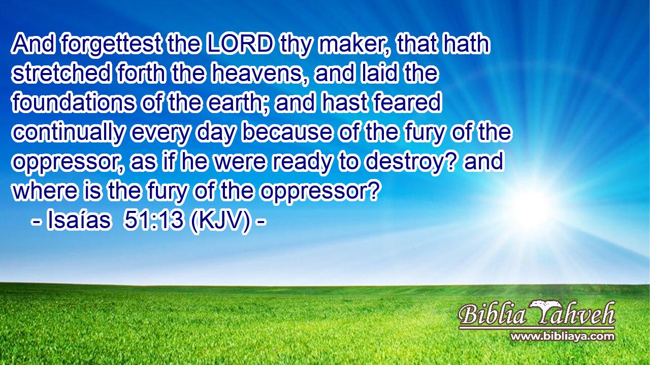 And forgettest the LORD thy maker, that hath stretched forth the heavens, and laid the foundations of the earth; and hast feared continually every day because of the fury of the oppressor, as if he were ready to destroy? and where is the fury of the oppressor?