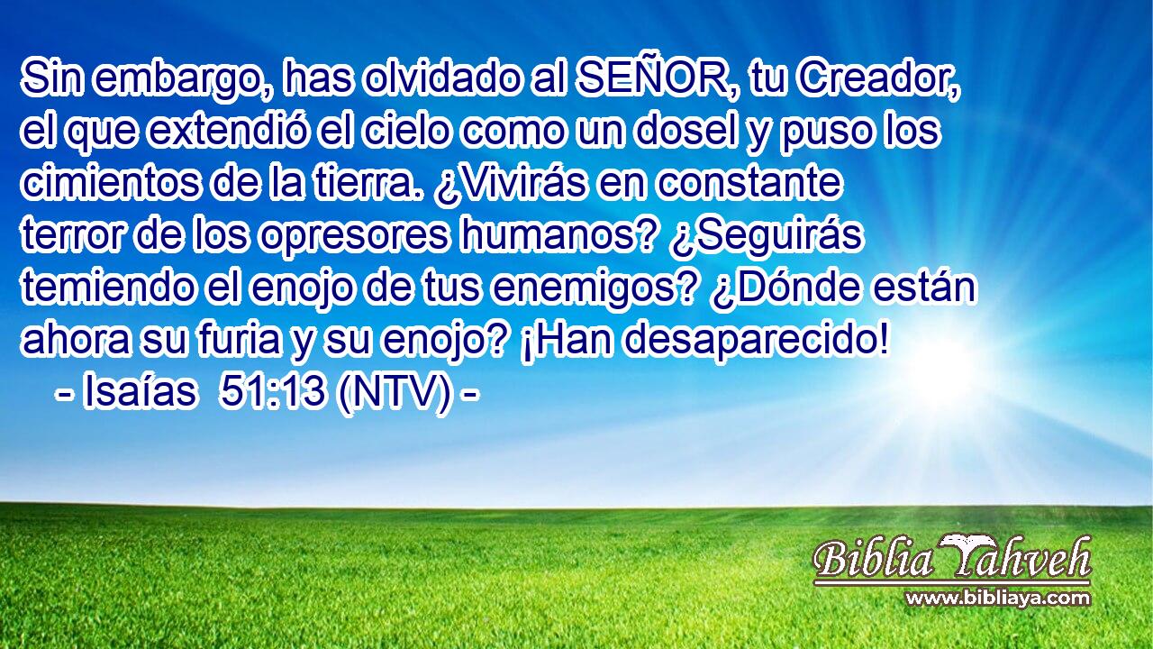 Sin embargo, has olvidado al SEÑOR, tu Creador, el que extendió el cielo como un dosel y puso los cimientos de la tierra. ¿Vivirás en constante terror de los opresores humanos? ¿Seguirás temiendo el enojo de tus enemigos? ¿Dónde están ahora su furia y su enojo? ¡Han desaparecido!