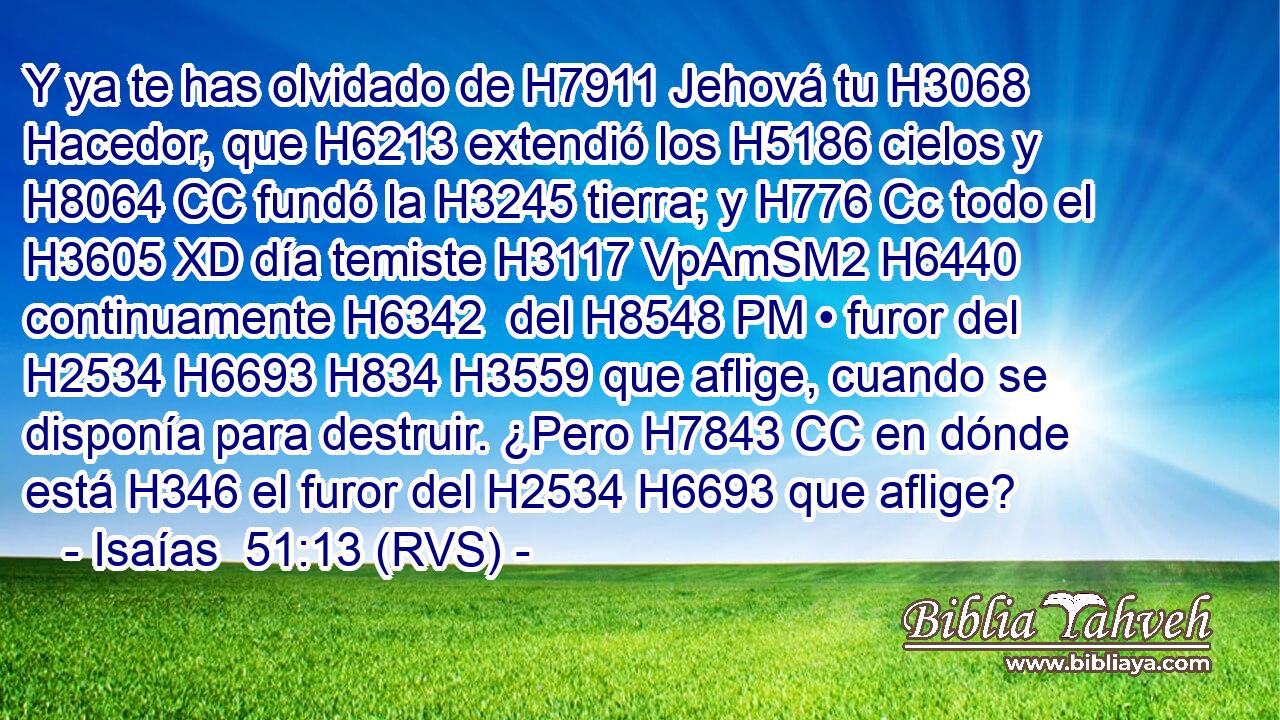 Y ya te has olvidado de H7911 Jehová tu H3068  Hacedor, que H6213 extendió los H5186 cielos y H8064 CC fundó la H3245 tierra; y H776 Cc todo el H3605 XD día temiste H3117 VpAmSM2 H6440 continuamente H6342  del H8548 PM • furor del H2534 H6693 H834 H3559 que aflige, cuando se disponía para destruir. ¿Pero H7843 CC en dónde está H346 el furor del H2534 H6693 que aflige? 