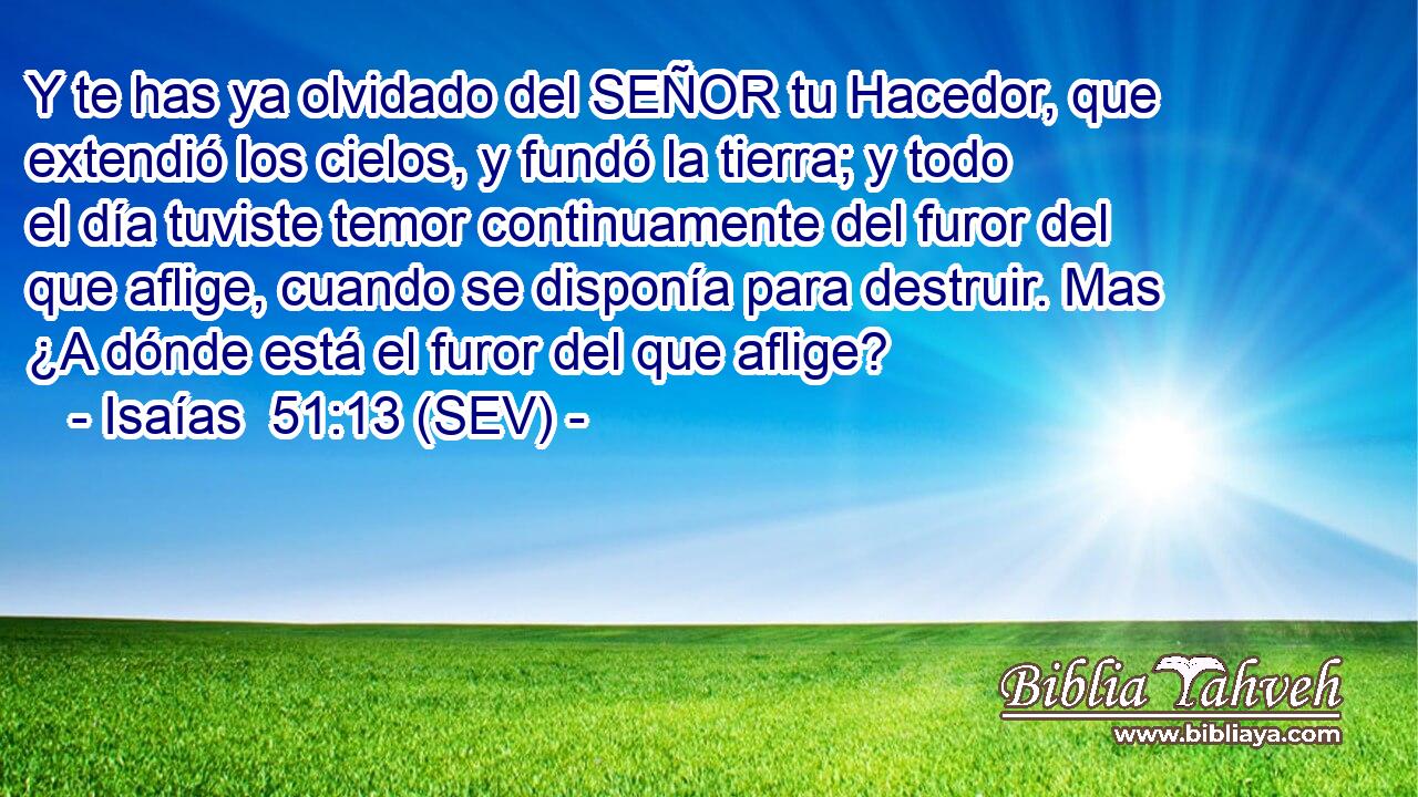 Y te has ya olvidado del SEÑOR tu Hacedor, que extendió los cielos, y fundó la tierra; y todo el día tuviste temor continuamente del furor del que aflige, cuando se disponía para destruir. Mas ¿A dónde está el furor del que aflige?
