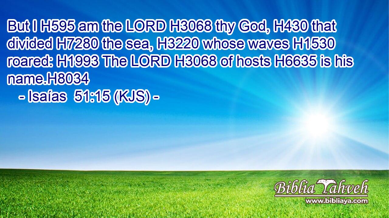 But I H595 am the LORD H3068 thy God, H430 that divided H7280 the sea, H3220 whose waves H1530 roared: H1993 The LORD H3068 of hosts H6635 is his name.H8034
