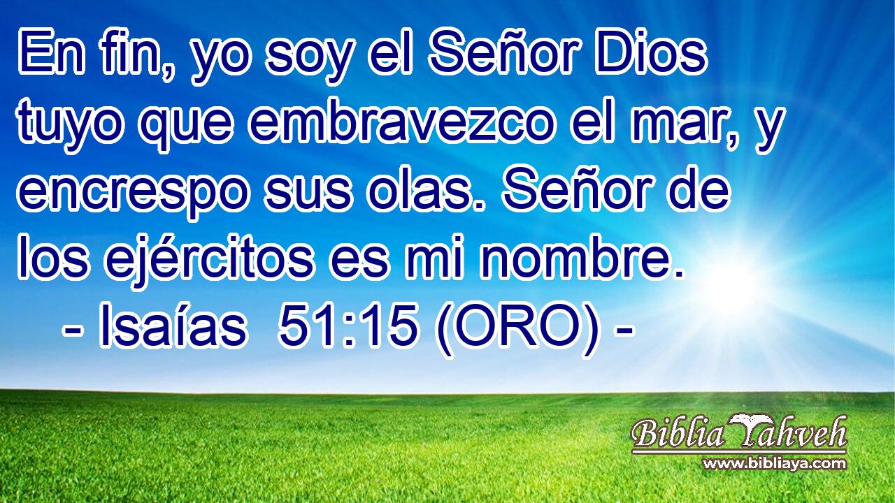  En fin, yo soy el Señor Dios tuyo que embravezco el mar, y encrespo sus olas. Señor de los ejércitos es mi nombre. 