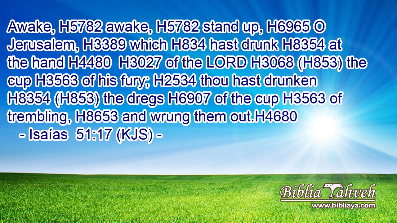 Awake, H5782 awake, H5782 stand up, H6965 O Jerusalem, H3389 which H834 hast drunk H8354 at the hand H4480  H3027 of the LORD H3068 (H853) the cup H3563 of his fury; H2534 thou hast drunken H8354 (H853) the dregs H6907 of the cup H3563 of trembling, H8653 and wrung them out.H4680